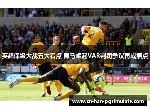 英超保级大战五大看点 黑马崛起VAR判罚争议再成焦点