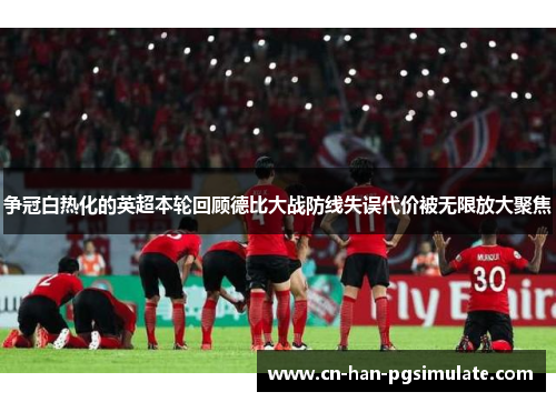 争冠白热化的英超本轮回顾德比大战防线失误代价被无限放大聚焦