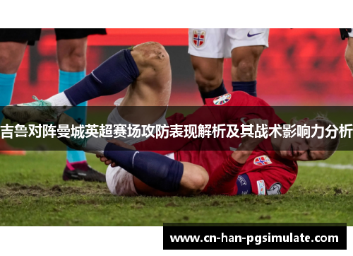 吉鲁对阵曼城英超赛场攻防表现解析及其战术影响力分析